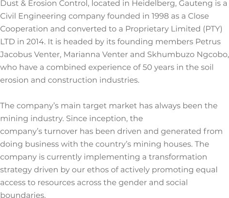 Dust & Erosion Control, located in Heidelberg, Gauteng is a Civil Engineering company founded in 1998 as a Close Cooperation and converted to a Proprietary Limited (PTY) LTD in 2014. It is headed by its founding members Petrus Jacobus Venter, Marianna Venter and Skhumbuzo Ngcobo, who have a combined experience of 50 years in the soil erosion and construction industries.  The company’s main target market has always been the mining industry. Since inception, the  company’s turnover has been driven and generated from doing business with the country’s mining houses. The company is currently implementing a transformation strategy driven by our ethos of actively promoting equal access to resources across the gender and social boundaries.