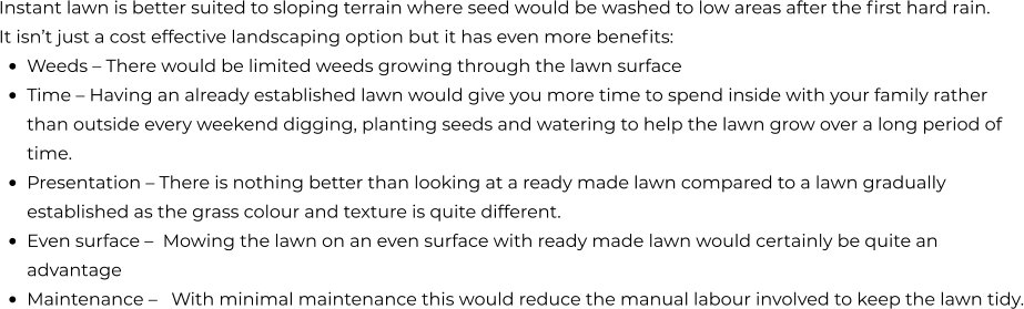 Instant lawn is better suited to sloping terrain where seed would be washed to low areas after the first hard rain.  It isn’t just a cost effective landscaping option but it has even more benefits: •	Weeds – There would be limited weeds growing through the lawn surface •	Time – Having an already established lawn would give you more time to spend inside with your family rather than outside every weekend digging, planting seeds and watering to help the lawn grow over a long period of time. •	Presentation – There is nothing better than looking at a ready made lawn compared to a lawn gradually established as the grass colour and texture is quite different. •	Even surface –  Mowing the lawn on an even surface with ready made lawn would certainly be quite an advantage •	Maintenance –   With minimal maintenance this would reduce the manual labour involved to keep the lawn tidy.