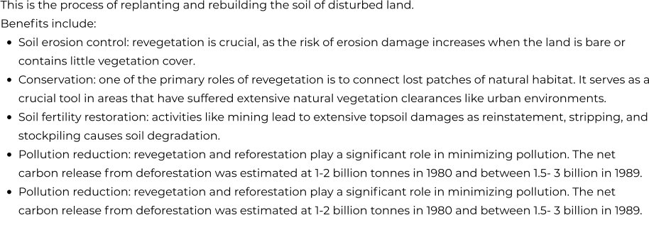 This is the process of replanting and rebuilding the soil of disturbed land. Benefits include: •	Soil erosion control: revegetation is crucial, as the risk of erosion damage increases when the land is bare or contains little vegetation cover. •	Conservation: one of the primary roles of revegetation is to connect lost patches of natural habitat. It serves as a crucial tool in areas that have suffered extensive natural vegetation clearances like urban environments. •	Soil fertility restoration: activities like mining lead to extensive topsoil damages as reinstatement, stripping, and stockpiling causes soil degradation. •	Pollution reduction: revegetation and reforestation play a significant role in minimizing pollution. The net carbon release from deforestation was estimated at 1-2 billion tonnes in 1980 and between 1.5- 3 billion in 1989. •	Pollution reduction: revegetation and reforestation play a significant role in minimizing pollution. The net carbon release from deforestation was estimated at 1-2 billion tonnes in 1980 and between 1.5- 3 billion in 1989.