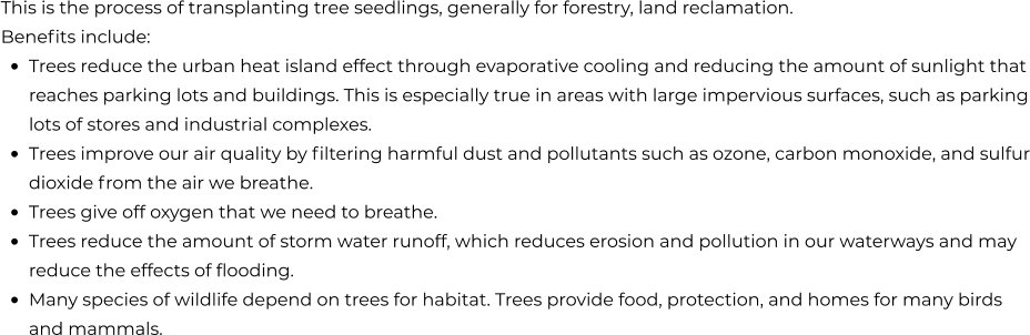 This is the process of transplanting tree seedlings, generally for forestry, land reclamation. Benefits include: •	Trees reduce the urban heat island effect through evaporative cooling and reducing the amount of sunlight that reaches parking lots and buildings. This is especially true in areas with large impervious surfaces, such as parking lots of stores and industrial complexes. •	Trees improve our air quality by filtering harmful dust and pollutants such as ozone, carbon monoxide, and sulfur dioxide from the air we breathe. •	Trees give off oxygen that we need to breathe. •	Trees reduce the amount of storm water runoff, which reduces erosion and pollution in our waterways and may reduce the effects of flooding. •	Many species of wildlife depend on trees for habitat. Trees provide food, protection, and homes for many birds and mammals.