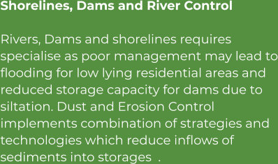 Shorelines, Dams and River Control Rivers, Dams and shorelines requires specialise as poor management may lead to flooding for low lying residential areas and reduced storage capacity for dams due to siltation. Dust and Erosion Control implements combination of strategies and technologies which reduce inflows of sediments into storages  .