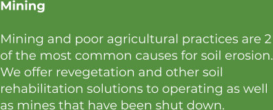 Mining Mining and poor agricultural practices are 2 of the most common causes for soil erosion. We offer revegetation and other soil rehabilitation solutions to operating as well as mines that have been shut down.